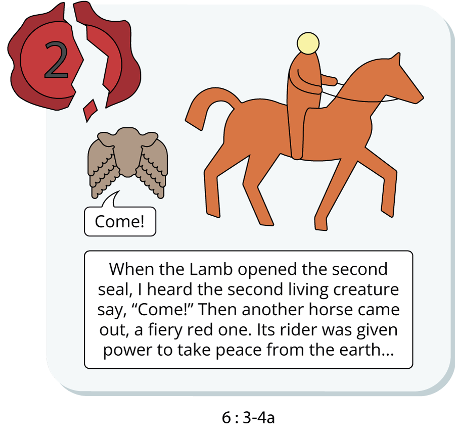 When the Lamb opened the second seal, I heard the second living creature say, “Come!” Then another horse came out, a fiery red one. Its rider was given power to take peace from the earth...