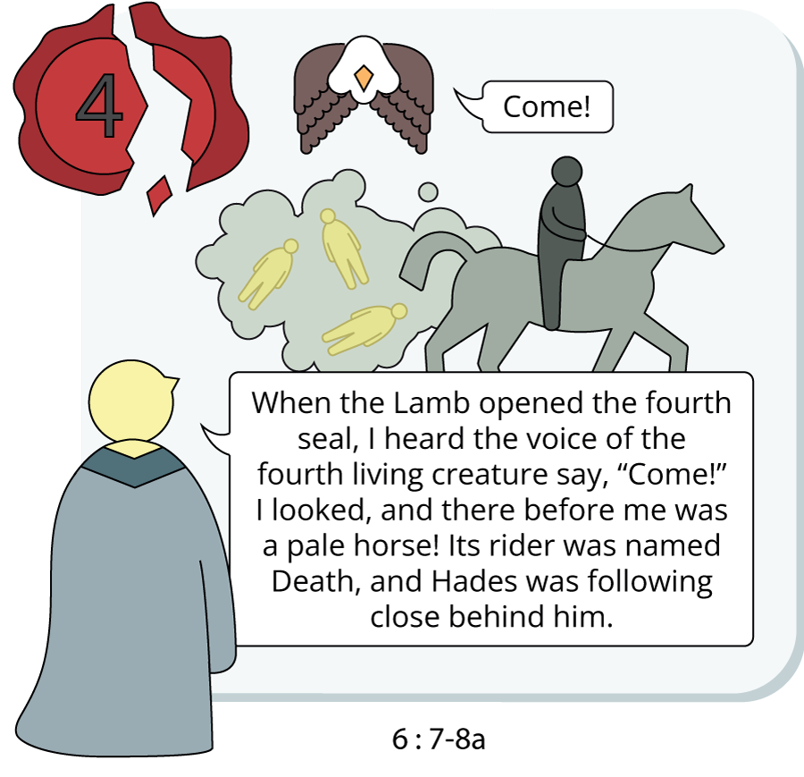 When the Lamb opened the fourth seal, I heard the voice of the fourth living creature say, “Come!” I looked, and there before me was a pale horse! Its rider was named Death, and Hades was following close behind him.